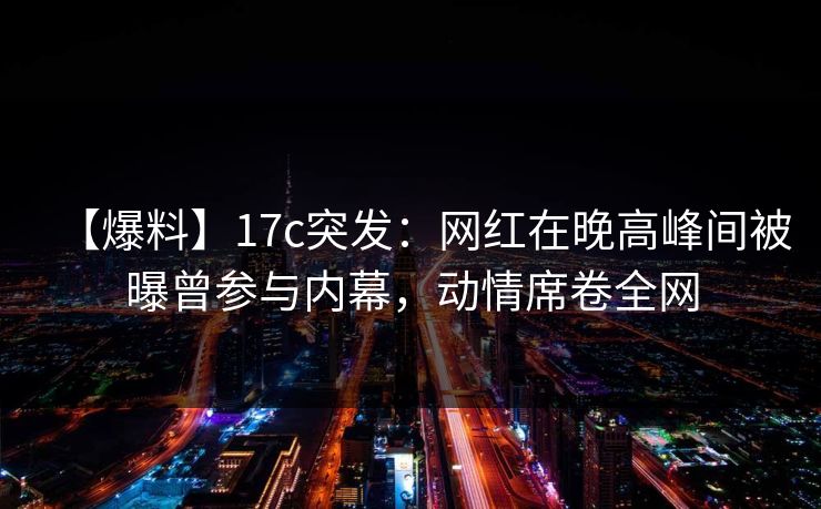 【爆料】17c突发：网红在晚高峰间被曝曾参与内幕，动情席卷全网