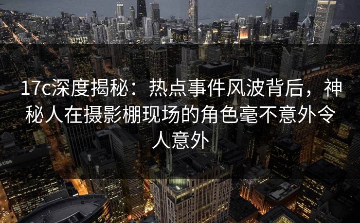 17c深度揭秘：热点事件风波背后，神秘人在摄影棚现场的角色毫不意外令人意外