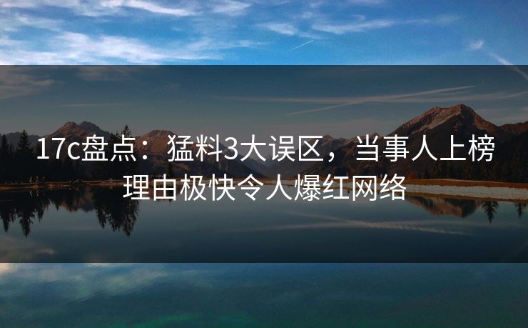 17c盘点：猛料3大误区，当事人上榜理由极快令人爆红网络