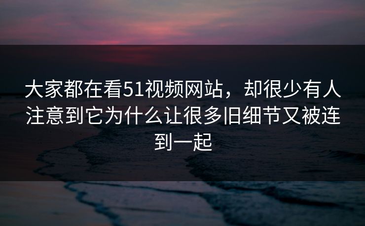 大家都在看51视频网站，却很少有人注意到它为什么让很多旧细节又被连到一起