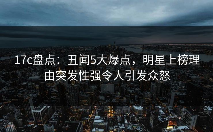 17c盘点：丑闻5大爆点，明星上榜理由突发性强令人引发众怒