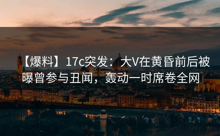 【爆料】17c突发：大V在黄昏前后被曝曾参与丑闻，轰动一时席卷全网