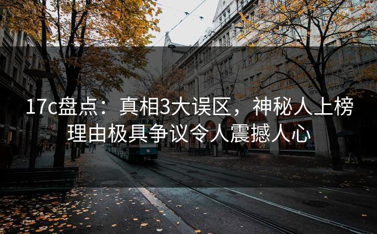 17c盘点：真相3大误区，神秘人上榜理由极具争议令人震撼人心