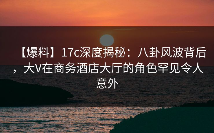 【爆料】17c深度揭秘：八卦风波背后，大V在商务酒店大厅的角色罕见令人意外