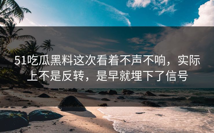 51吃瓜黑料这次看着不声不响，实际上不是反转，是早就埋下了信号