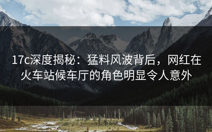 17c深度揭秘：猛料风波背后，网红在火车站候车厅的角色明显令人意外