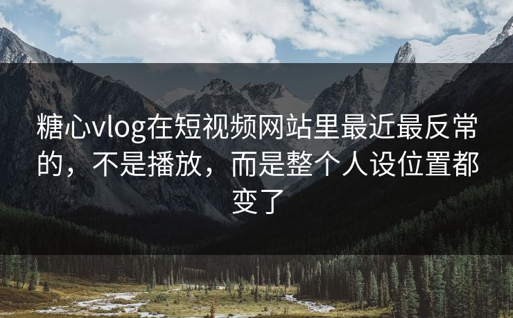 糖心vlog在短视频网站里最近最反常的，不是播放，而是整个人设位置都变了