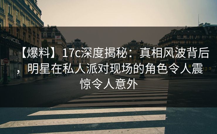 【爆料】17c深度揭秘：真相风波背后，明星在私人派对现场的角色令人震惊令人意外