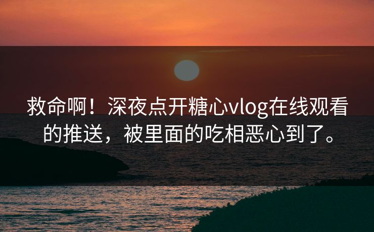 救命啊！深夜点开糖心vlog在线观看的推送，被里面的吃相恶心到了。