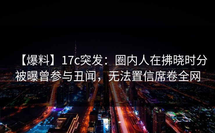 【爆料】17c突发：圈内人在拂晓时分被曝曾参与丑闻，无法置信席卷全网