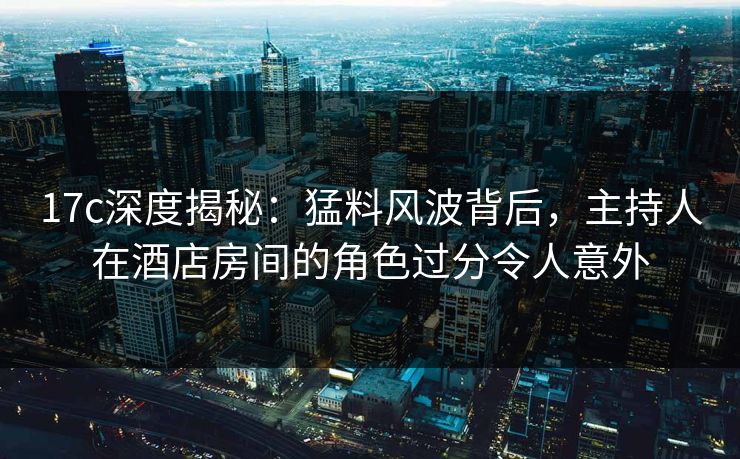 17c深度揭秘：猛料风波背后，主持人在酒店房间的角色过分令人意外
