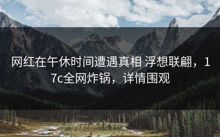 网红在午休时间遭遇真相 浮想联翩，17c全网炸锅，详情围观
