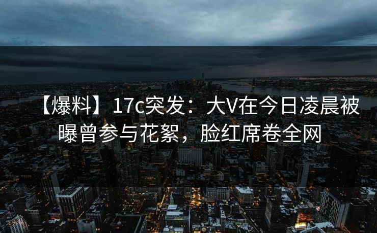【爆料】17c突发：大V在今日凌晨被曝曾参与花絮，脸红席卷全网