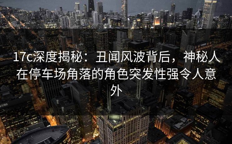 17c深度揭秘：丑闻风波背后，神秘人在停车场角落的角色突发性强令人意外