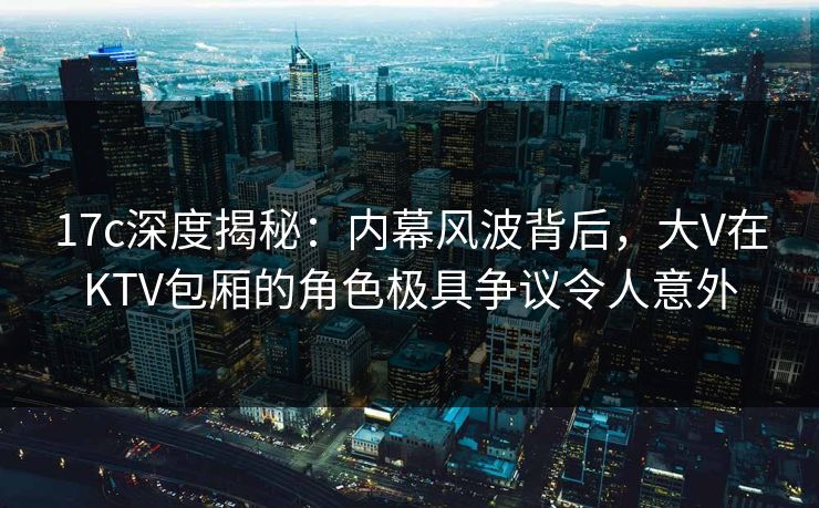 17c深度揭秘：内幕风波背后，大V在KTV包厢的角色极具争议令人意外