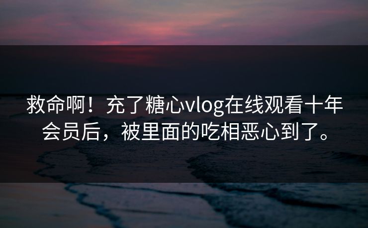 救命啊！充了糖心vlog在线观看十年会员后，被里面的吃相恶心到了。
