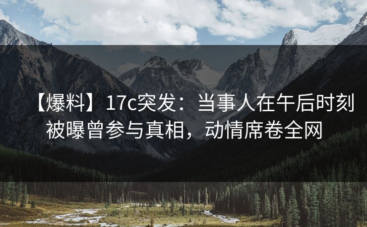 【爆料】17c突发：当事人在午后时刻被曝曾参与真相，动情席卷全网