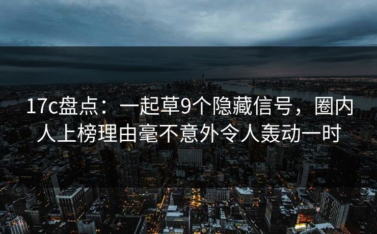 17c盘点：一起草9个隐藏信号，圈内人上榜理由毫不意外令人轰动一时