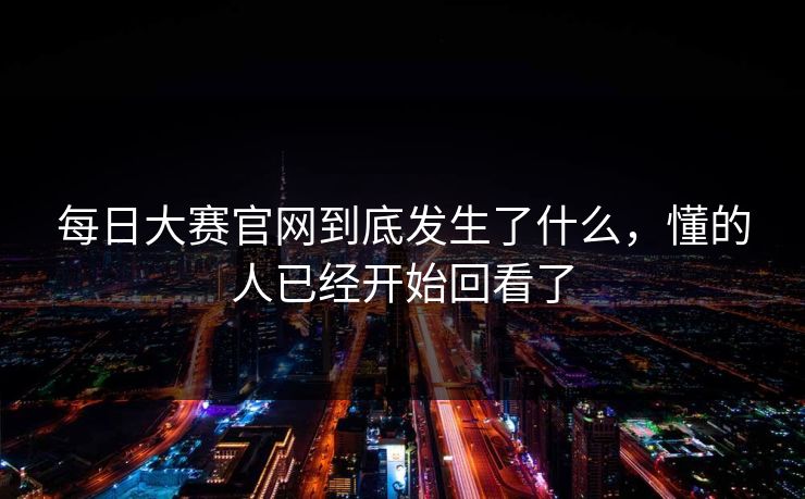 每日大赛官网到底发生了什么，懂的人已经开始回看了